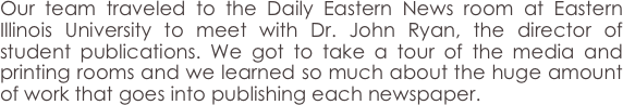 Our team traveled to the Daily Eastern News room at Eastern Illinois University to meet with Dr. John Ryan, the director of student publications. We got to take a tour of the media and printing rooms and we learned so much about the huge amount of work that goes into publishing each newspaper.